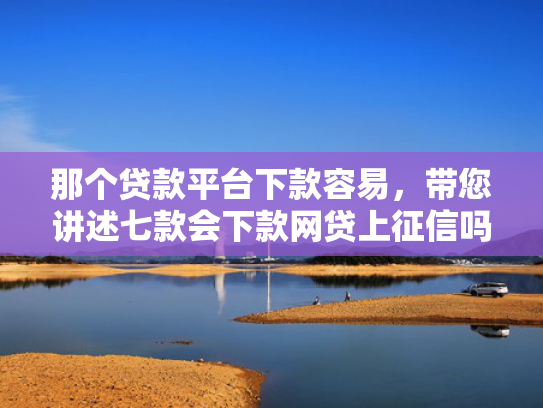 那个贷款平台下款容易，带您讲述七款会下款网贷上征信吗