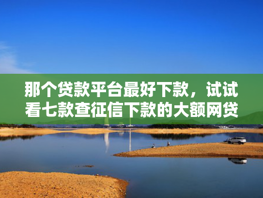 那个贷款平台最好下款，试试看七款查征信下款的大额网贷
