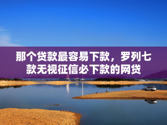 那个贷款最容易下款，罗列七款无视征信必下款的网贷