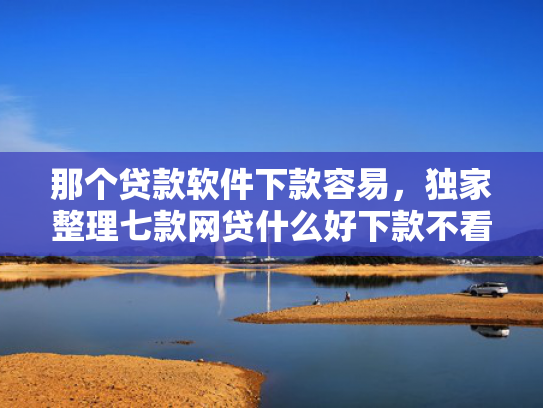 那个贷款软件下款容易，独家整理七款网贷什么好下款不看征信