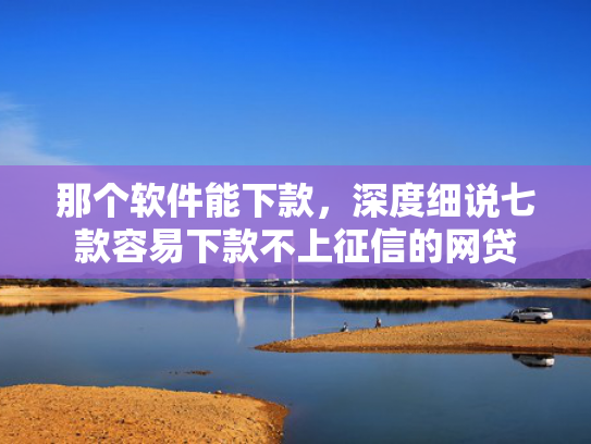 那个软件能下款，深度细说七款容易下款不上征信的网贷