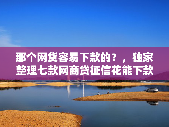 那个网货容易下款的？，独家整理七款网商贷征信花能下款吗