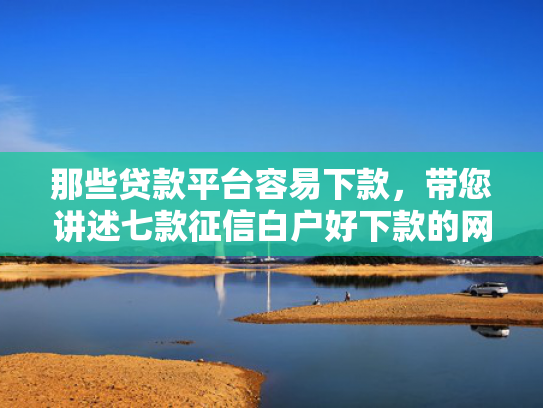 那些贷款平台容易下款，带您讲述七款征信白户好下款的网贷