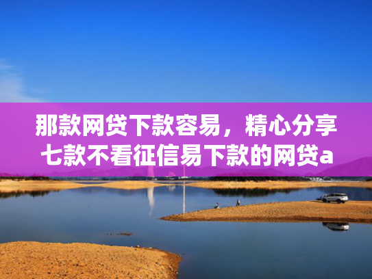 那款网贷下款容易，精心分享七款不看征信易下款的网贷app
