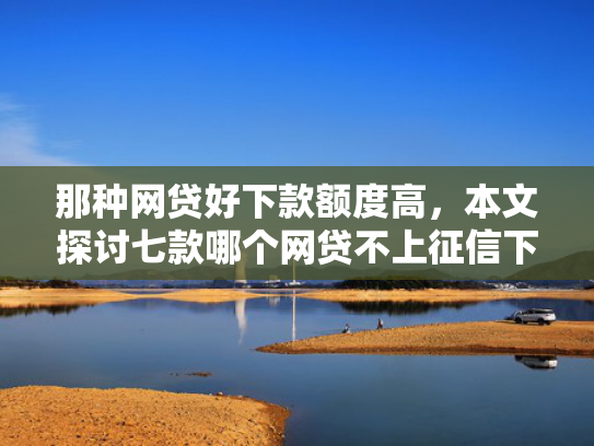 那种网贷好下款额度高，本文探讨七款哪个网贷不上征信下款快