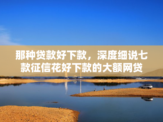那种贷款好下款，深度细说七款征信花好下款的大额网贷