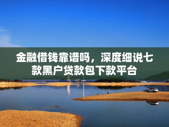 金融借钱靠谱吗，深度细说七款黑户贷款包下款平台