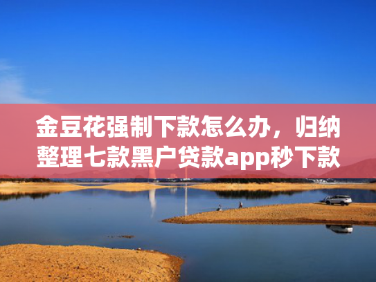 金豆花强制下款怎么办，归纳整理七款黑户贷款app秒下款