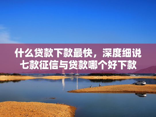 什么贷款下款最快，深度细说七款征信与贷款哪个好下款