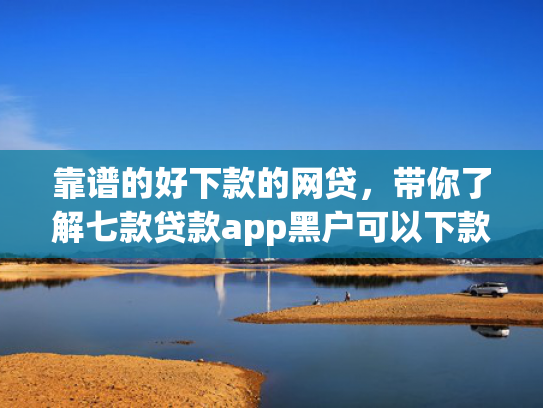靠谱的好下款的网贷，带你了解七款贷款app黑户可以下款