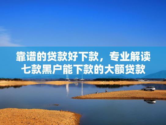 靠谱的贷款好下款，专业解读七款黑户能下款的大额贷款