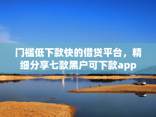 门槛低下款快的借贷平台，精细分享七款黑户可下款app