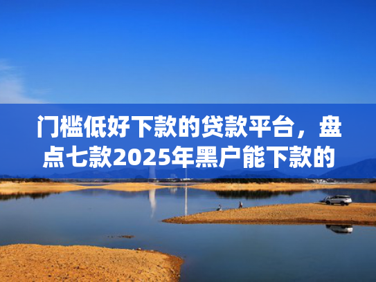 门槛低好下款的贷款平台，盘点七款2025年黑户能下款的小额贷款app