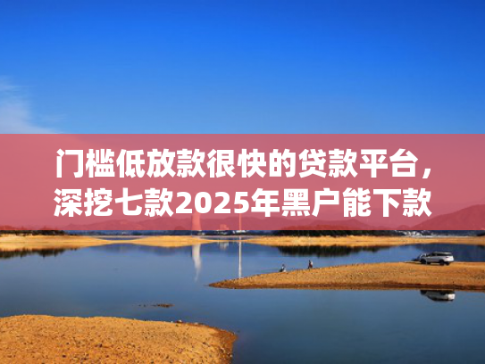 门槛低放款很快的贷款平台，深挖七款2025年黑户能下款的小额贷款app