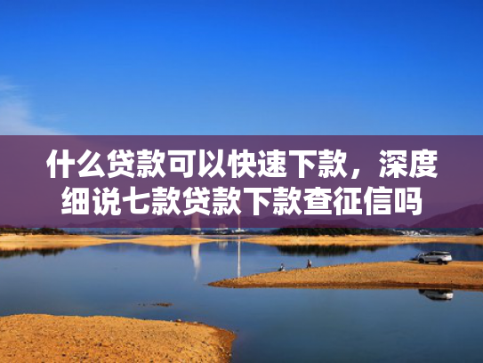 什么贷款可以快速下款，深度细说七款贷款下款查征信吗