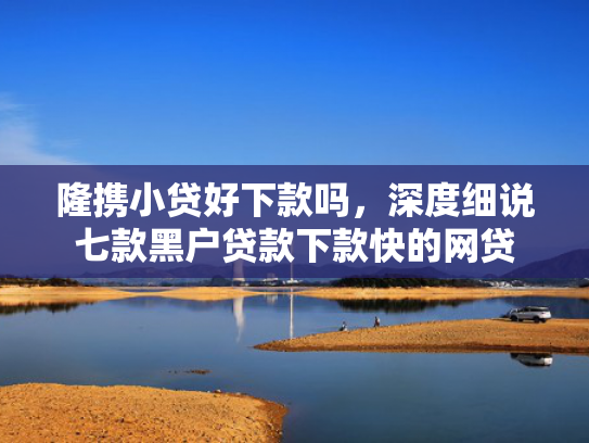 隆携小贷好下款吗，深度细说七款黑户贷款下款快的网贷