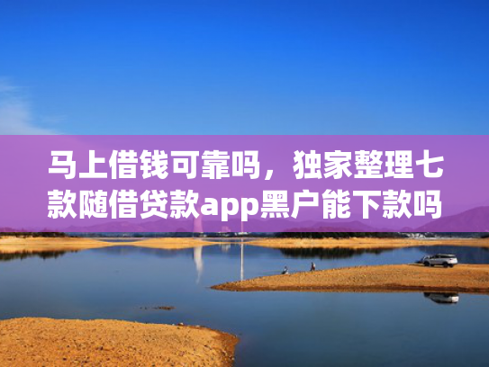 马上借钱可靠吗，独家整理七款随借贷款app黑户能下款吗