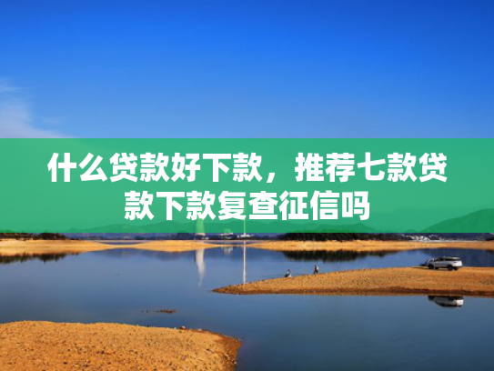什么贷款好下款，推荐七款贷款下款复查征信吗