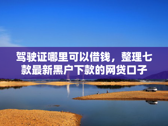 驾驶证哪里可以借钱，整理七款最新黑户下款的网贷口子