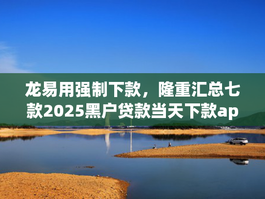 龙易用强制下款，隆重汇总七款2025黑户贷款当天下款app