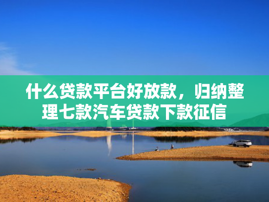什么贷款平台好放款，归纳整理七款汽车贷款下款征信