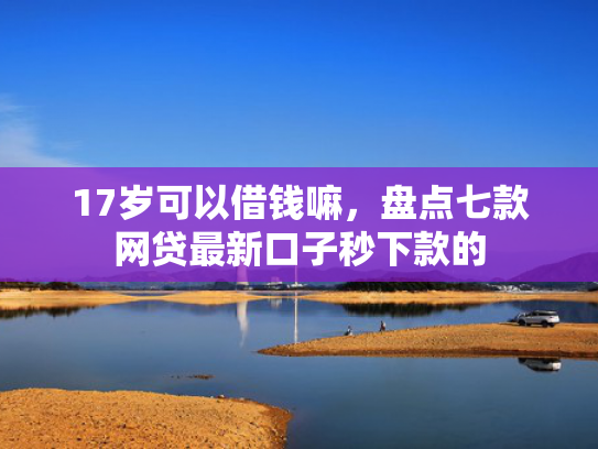 17岁可以借钱嘛，盘点七款网贷最新口子秒下款的