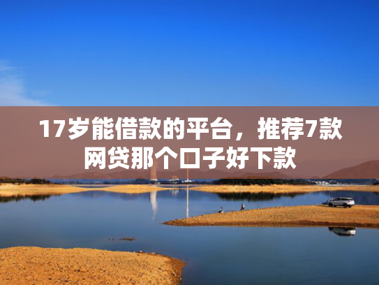 17岁能借款的平台，推荐7款网贷那个口子好下款