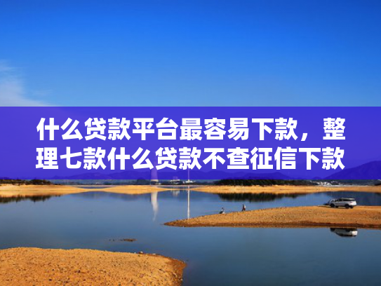 什么贷款平台最容易下款，整理七款什么贷款不查征信下款快