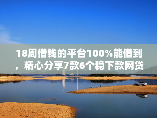 18周借钱的平台100%能借到，精心分享7款6个稳下款网贷口子推荐