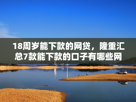 18周岁能下款的网贷，隆重汇总7款能下款的口子有哪些网贷