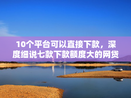 10个平台可以直接下款，深度细说七款下款额度大的网贷口子