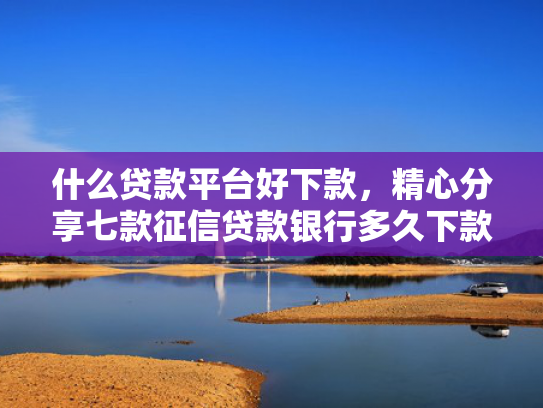 什么贷款平台好下款，精心分享七款征信贷款银行多久下款