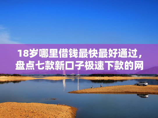 18岁哪里借钱最快最好通过，盘点七款新口子极速下款的网贷