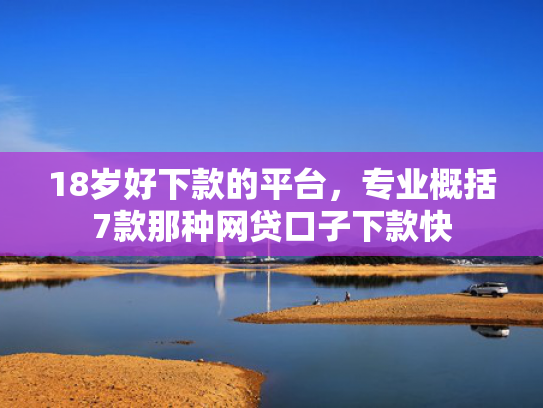 18岁好下款的平台，专业概括7款那种网贷口子下款快