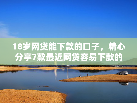 18岁网贷能下款的口子，精心分享7款最近网贷容易下款的口子