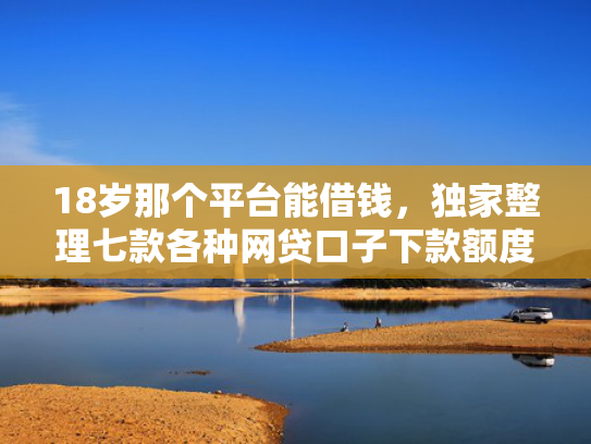 18岁那个平台能借钱，独家整理七款各种网贷口子下款额度