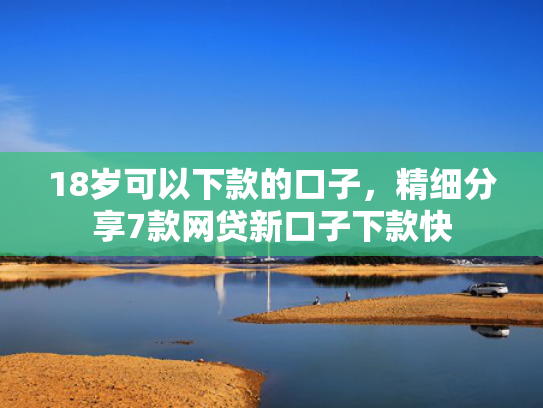 18岁可以下款的口子，精细分享7款网贷新口子下款快