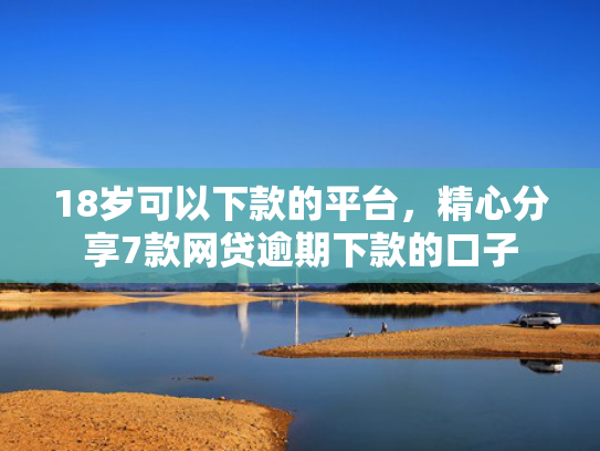 18岁可以下款的平台，精心分享7款网贷逾期下款的口子
