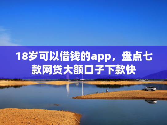 18岁可以借钱的app，盘点七款网贷大额口子下款快