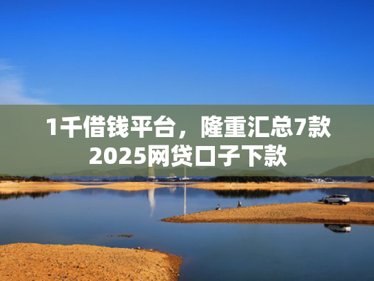 1千借钱平台，隆重汇总7款2025网贷口子下款