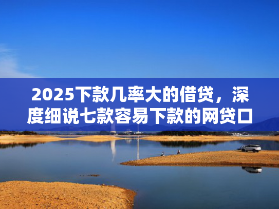 2025下款几率大的借贷，深度细说七款容易下款的网贷口子高
