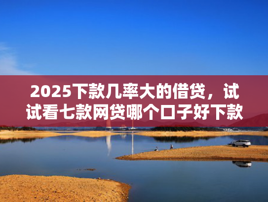 2025下款几率大的借贷，试试看七款网贷哪个口子好下款快点