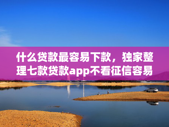 什么贷款最容易下款，独家整理七款贷款app不看征信容易下款