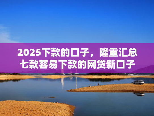 2025下款的口子，隆重汇总七款容易下款的网贷新口子