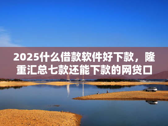 2025什么借款软件好下款，隆重汇总七款还能下款的网贷口子多么