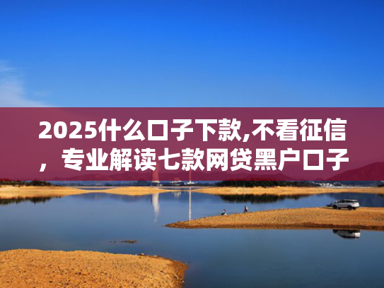 2025什么口子下款,不看征信，专业解读七款网贷黑户口子下款口子
