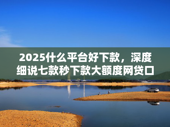 2025什么平台好下款，深度细说七款秒下款大额度网贷口子