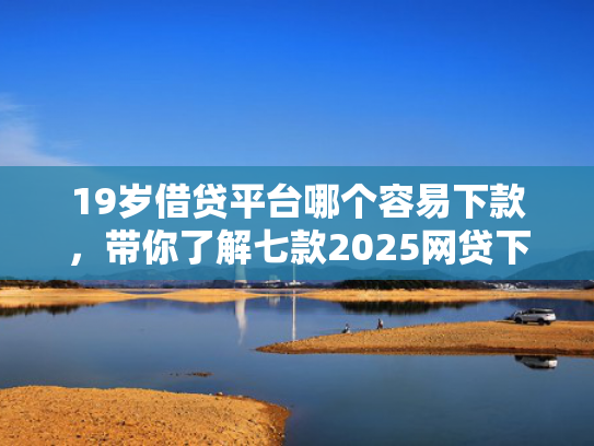 19岁借贷平台哪个容易下款，带你了解七款2025网贷下款口子