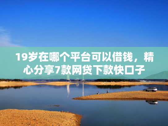 19岁在哪个平台可以借钱，精心分享7款网贷下款快口子