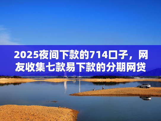 2025夜间下款的714口子，网友收集七款易下款的分期网贷口子